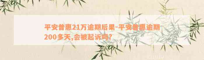 平安普惠21万逾期后果-平安普惠逾期200多天,会被起诉吗?