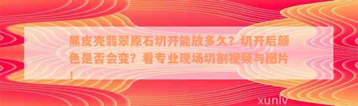 黑皮壳翡翠原石切开能放多久？切开后颜色是否会变？看专业现场切割视频与图片！