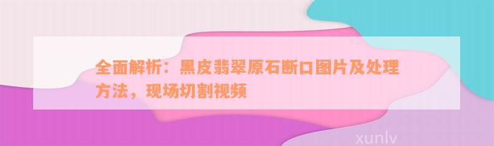 全面解析：黑皮翡翠原石断口图片及处理方法，现场切割视频