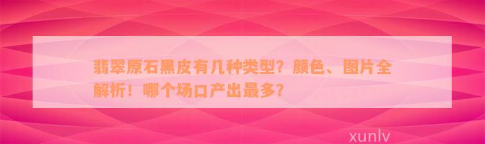 翡翠原石黑皮有几种类型？颜色、图片全解析！哪个场口产出最多？