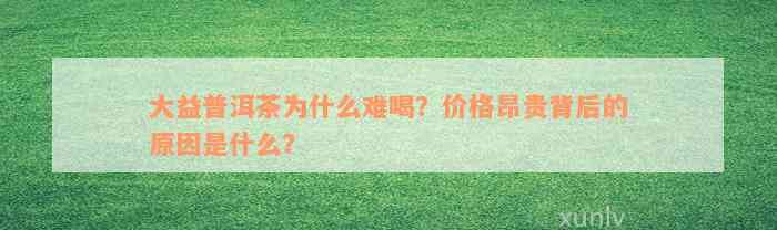 大益普洱茶为什么难喝？价格昂贵背后的原因是什么？