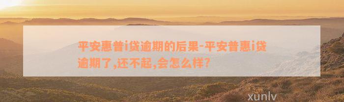 平安惠普i贷逾期的后果-平安普惠i贷逾期了,还不起,会怎么样?