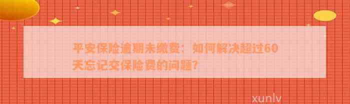 平安保险逾期未缴费：如何解决超过60天忘记交保险费的问题？