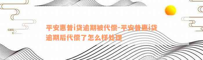 平安惠普i贷逾期被代偿-平安普惠i贷逾期后代偿了怎么样处理