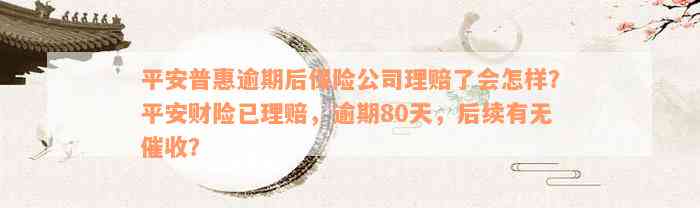 平安普惠逾期后保险公司理赔了会怎样？平安财险已理赔，逾期80天，后续有无催收？