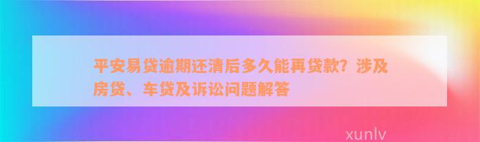 平安易贷逾期还清后多久能再贷款？涉及房贷、车贷及诉讼问题解答