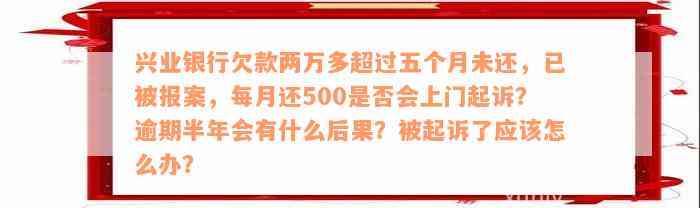 兴业银行欠款两万多超过五个月未还，已被报案，每月还500是否会上门起诉？逾期半年会有什么后果？被起诉了应该怎么办？