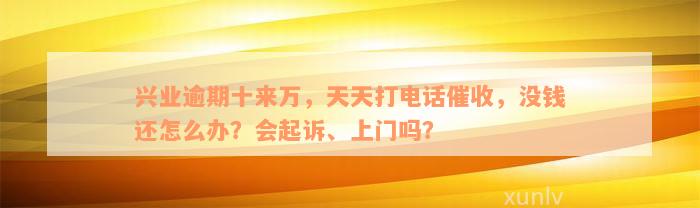 兴业逾期十来万，天天打电话催收，没钱还怎么办？会起诉、上门吗？