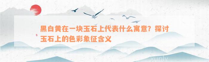 黑白黄在一块玉石上代表什么寓意？探讨玉石上的色彩象征含义