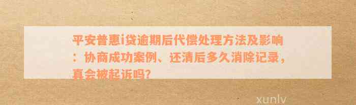 平安普惠i贷逾期后代偿处理方法及影响：协商成功案例、还清后多久消除记录，真会被起诉吗？