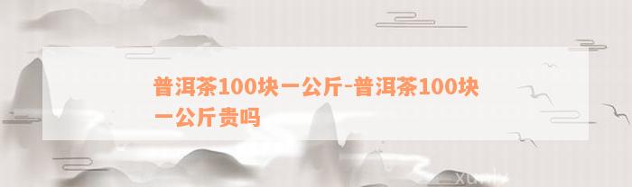 普洱茶100块一公斤-普洱茶100块一公斤贵吗