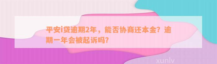 平安i贷逾期2年，能否协商还本金？逾期一年会被起诉吗？