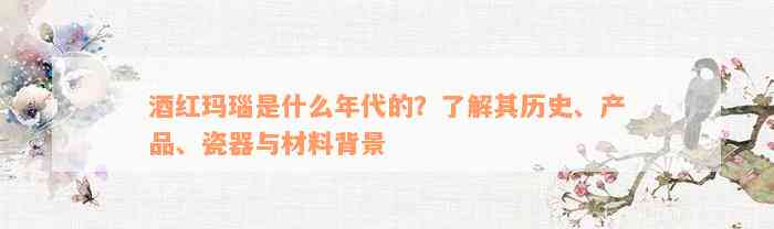 酒红玛瑙是什么年代的？了解其历史、产品、瓷器与材料背景