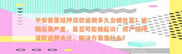 平安普惠抵押贷款逾期多久会被处置？逾期后果严重，甚至可能被起诉！房产抵押贷款逾期未还，解决方案是什么？