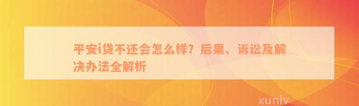 平安i贷不还会怎么样？后果、诉讼及解决办法全解析