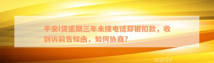 平安i贷逾期三年未接电话却被扣款，收到诉前告知函，如何协商?