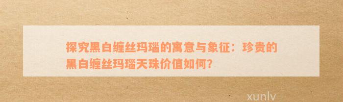 探究黑白缠丝玛瑙的寓意与象征：珍贵的黑白缠丝玛瑙天珠价值如何？