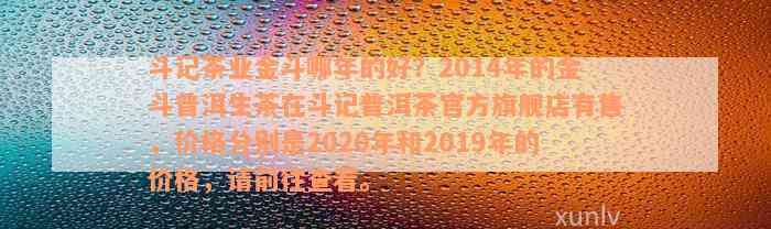 斗记茶业金斗哪年的好？2014年的金斗普洱生茶在斗记普洱茶官方旗舰店有售，价格分别是2020年和2019年的价格，请前往查看。