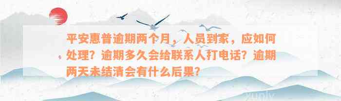 平安惠普逾期两个月，人员到家，应如何处理？逾期多久会给联系人打电话？逾期两天未结清会有什么后果？