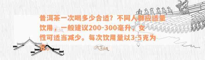 普洱茶一次喝多少合适？不同人群应适量饮用，一般建议200-300毫升，女性可适当减少。每次饮用量以3-5克为宜。