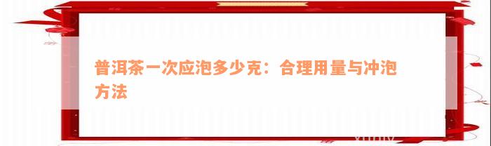 普洱茶一次应泡多少克：合理用量与冲泡方法