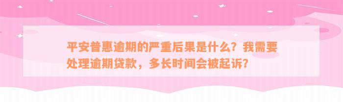 平安普惠逾期的严重后果是什么？我需要处理逾期贷款，多长时间会被起诉？