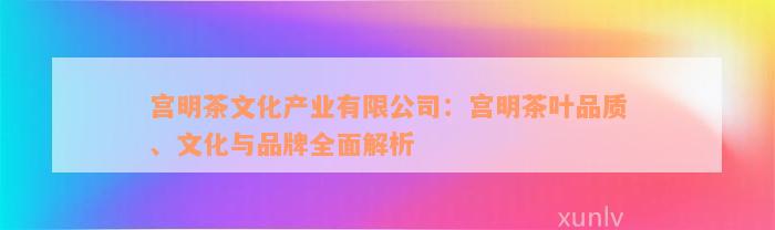 宫明茶文化产业有限公司：宫明茶叶品质、文化与品牌全面解析