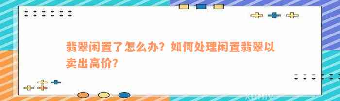 翡翠闲置了怎么办？如何处理闲置翡翠以卖出高价？