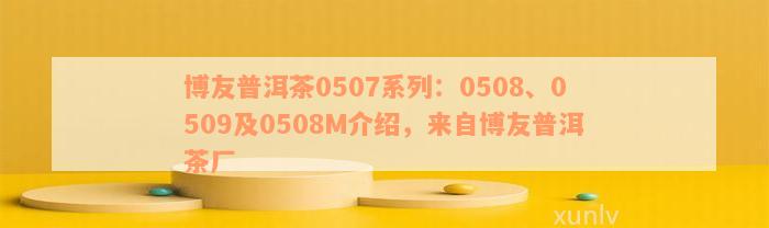 博友普洱茶0507系列：0508、0509及0508M介绍，来自博友普洱茶厂