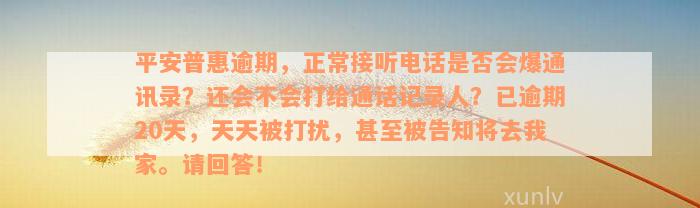 平安普惠逾期，正常接听电话是否会爆通讯录？还会不会打给通话记录人？已逾期20天，天天被打扰，甚至被告知将去我家。请回答！