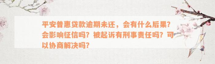 平安普惠贷款逾期未还，会有什么后果？会影响征信吗？被起诉有刑事责任吗？可以协商解决吗？