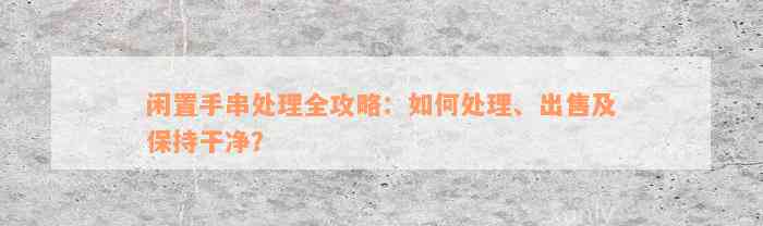 闲置手串处理全攻略：如何处理、出售及保持干净？