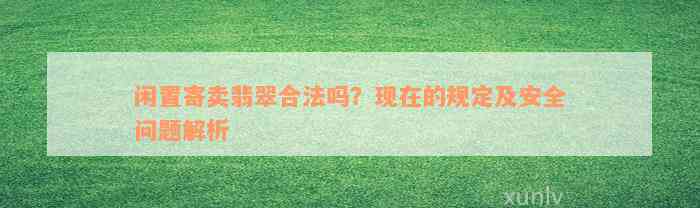 闲置寄卖翡翠合法吗？现在的规定及安全问题解析