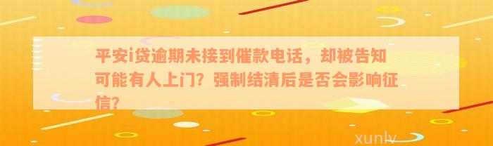 平安i贷逾期未接到催款电话，却被告知可能有人上门？强制结清后是否会影响征信？