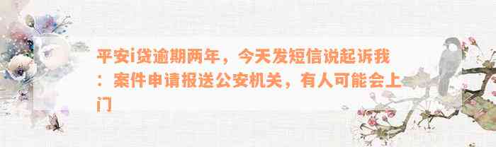 平安i贷逾期两年，今天发短信说起诉我：案件申请报送公安机关，有人可能会上门