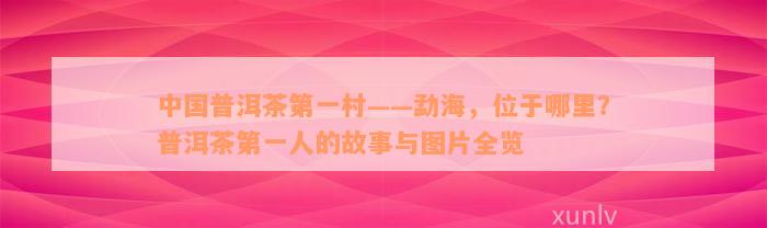 中国普洱茶第一村——勐海，位于哪里？普洱茶第一人的故事与图片全览