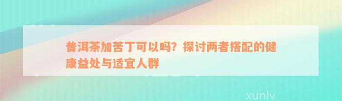 普洱茶加苦丁可以吗？探讨两者搭配的健康益处与适宜人群