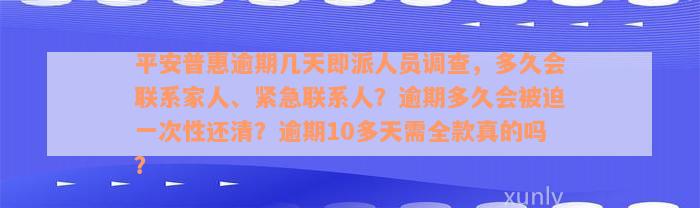 平安普惠逾期几天即派人员调查，多久会联系家人、紧急联系人？逾期多久会被迫一次性还清？逾期10多天需全款真的吗？