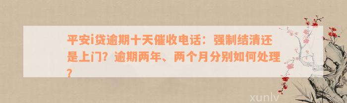 平安i贷逾期十天催收电话：强制结清还是上门？逾期两年、两个月分别如何处理？