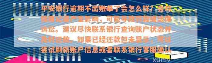 平安银行逾期不出账单了会怎么样？会对信用记录产生影响，可能导致罚款或法律诉讼。建议尽快联系银行查询账户状态并及时还款。如果已经还款但未显示，可以尝试刷新账户信息或者联系银行客服确认。